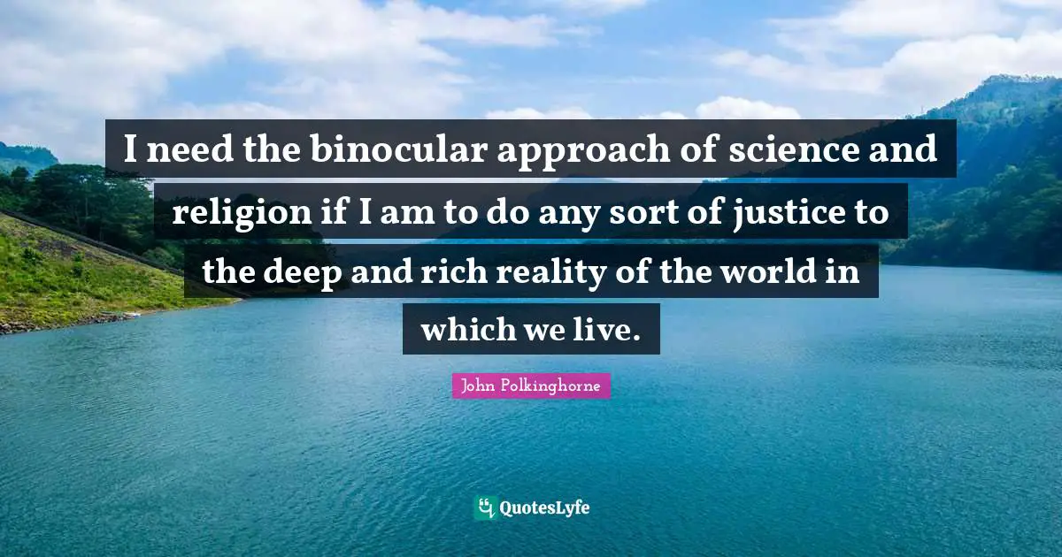 I need the binocular approach of science and religion if I am to do any sort of justice to the deep and rich reality of the world in which we live.
