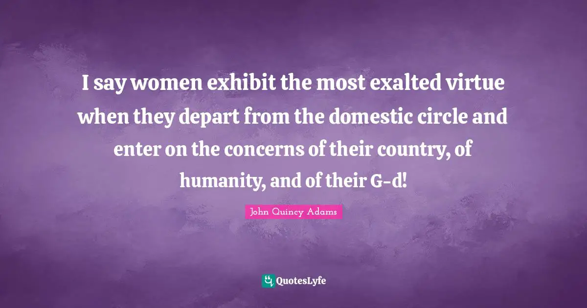 John Quincy Adams Quotes: "I say women exhibit the most exalted virtue when they depart from the domestic circle and enter on the concerns of their country, of humanity, and of their G-d!"
