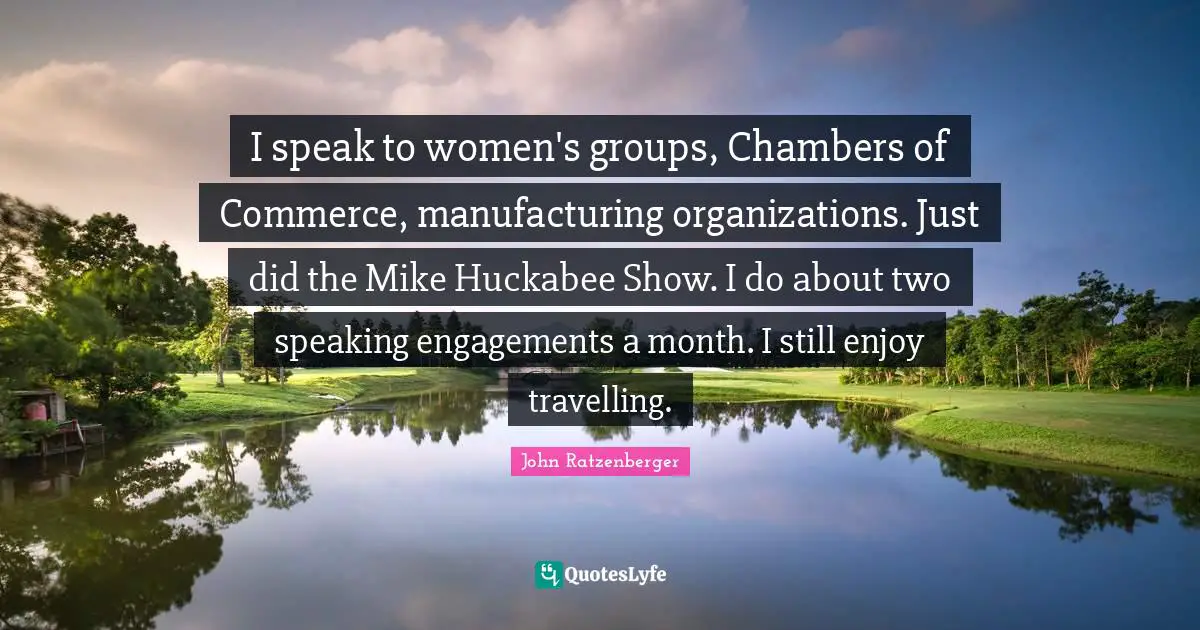 I speak to women's groups, Chambers of Commerce, manufacturing organizations. Just did the Mike Huckabee Show. I do about two speaking engagements a month. I still enjoy travelling.