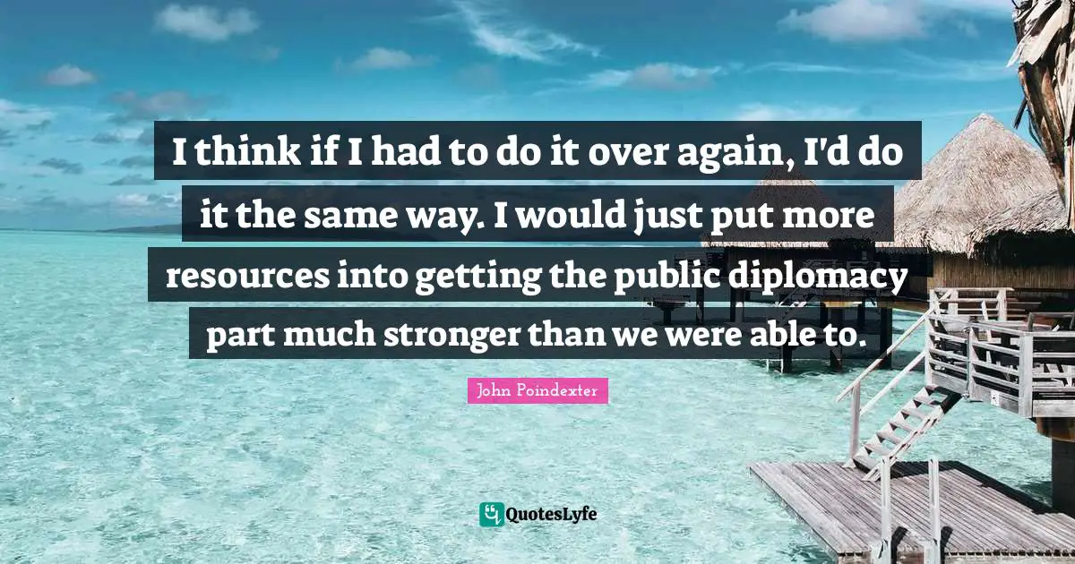 I think if I had to do it over again, I'd do it the same way. I would just put more resources into getting the public diplomacy part much stronger than we were able to.