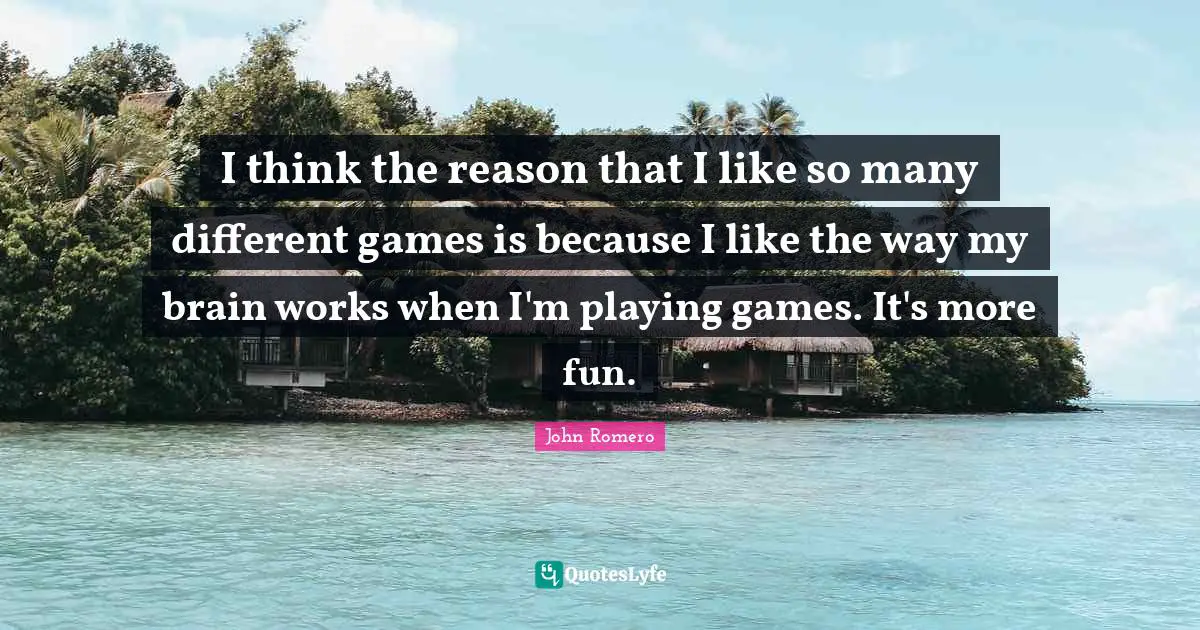 I think the reason that I like so many different games is because I like the way my brain works when I'm playing games. It's more fun.