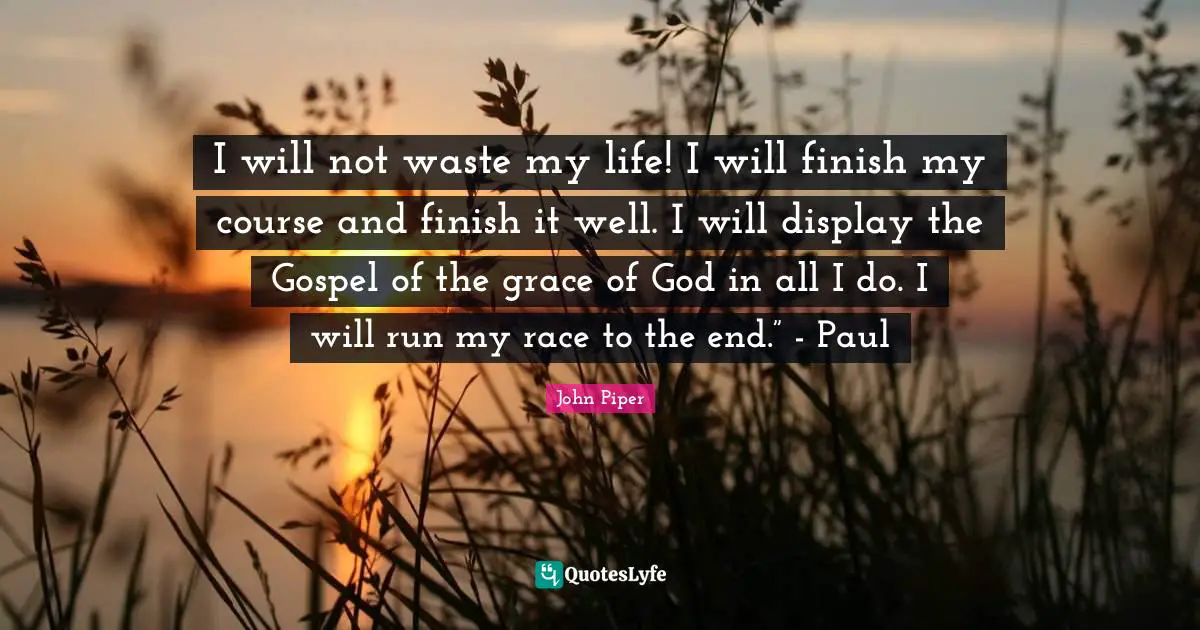 I will not waste my life! I will finish my course and finish it well. I will display the Gospel of the grace of God in all I do. I will run my race to the end.” - Paul
