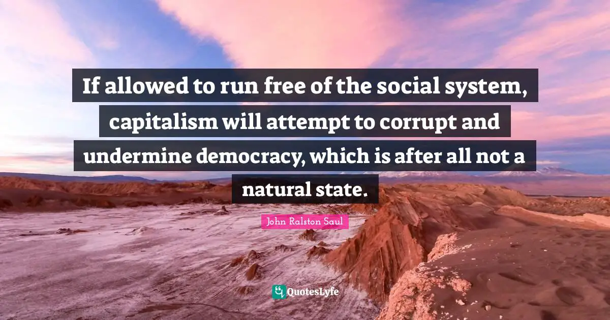 If allowed to run free of the social system, capitalism will attempt to corrupt and undermine democracy, which is after all not a natural state.