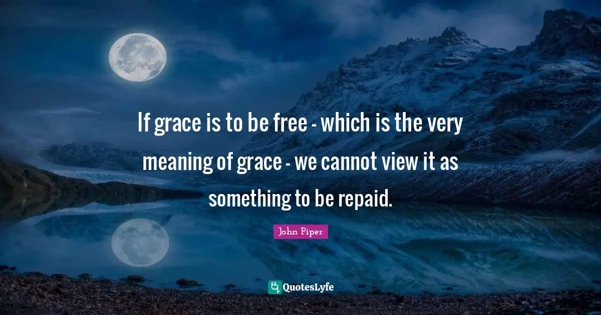 If grace is to be free - which is the very meaning of grace - we cannot view it as something to be repaid.