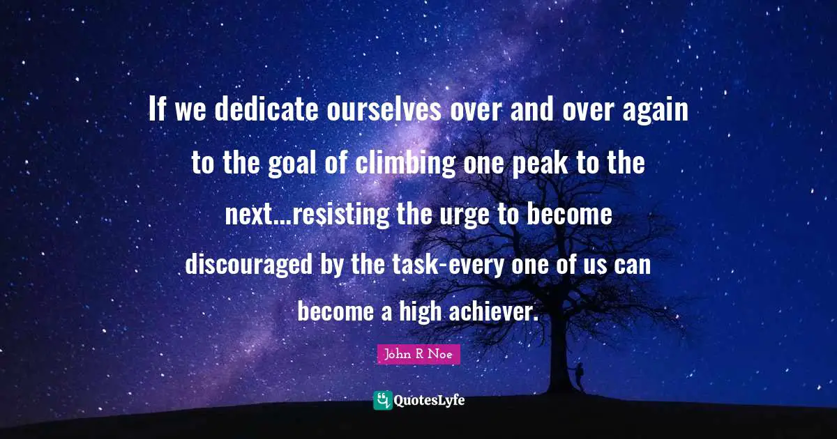 If we dedicate ourselves over and over again to the goal of climbing one peak to the next...resisting the urge to become discouraged by the task-every one of us can become a high achiever.