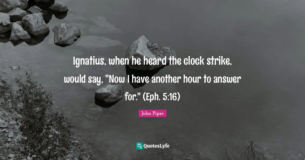 Ignatius, when he heard the clock strike, would say, "Now I have another hour to answer for." (Eph. 5:16)