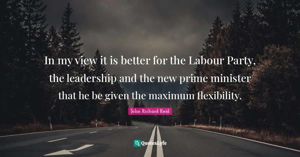In my view it is better for the Labour Party, the leadership and the new prime minister that he be given the maximum flexibility.
