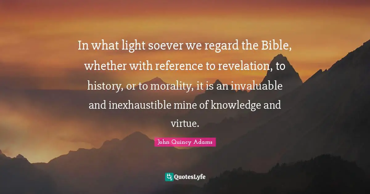 In what light soever we regard the Bible, whether with reference to revelation, to history, or to morality, it is an invaluable and inexhaustible mine of knowledge and virtue.