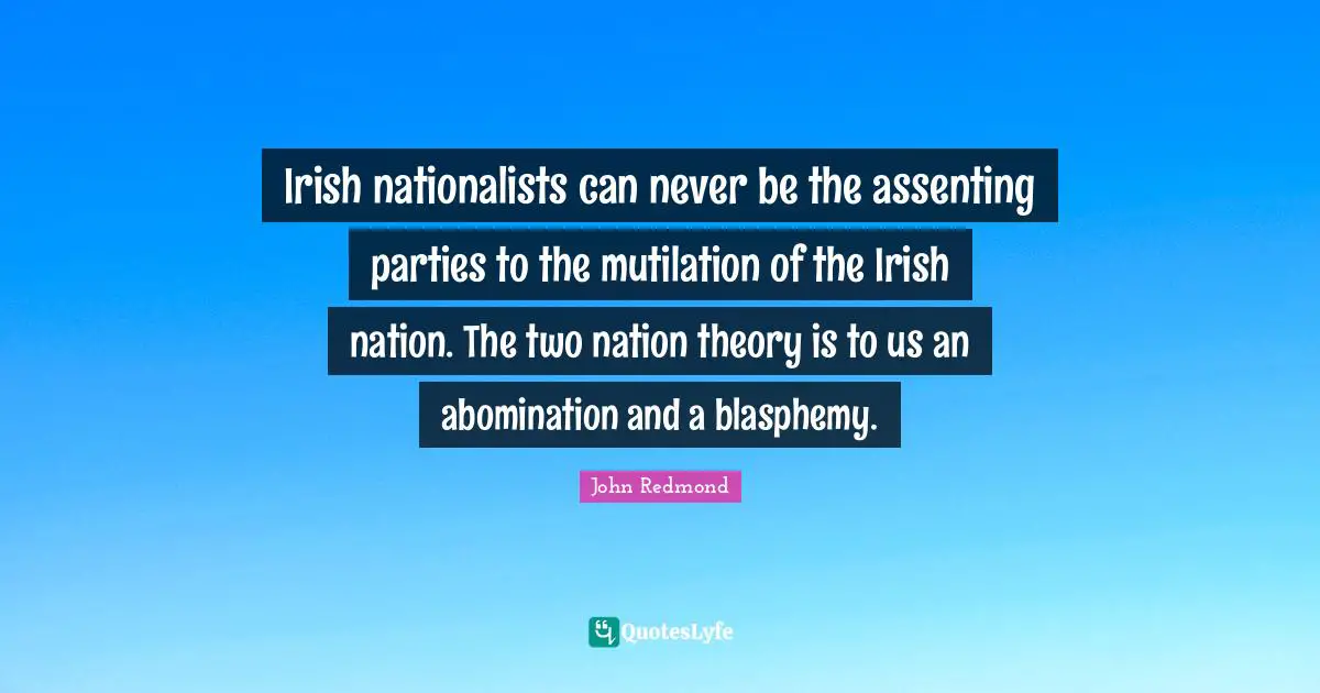 Irish nationalists can never be the assenting parties to the mutilation of the Irish nation. The two nation theory is to us an abomination and a blasphemy.