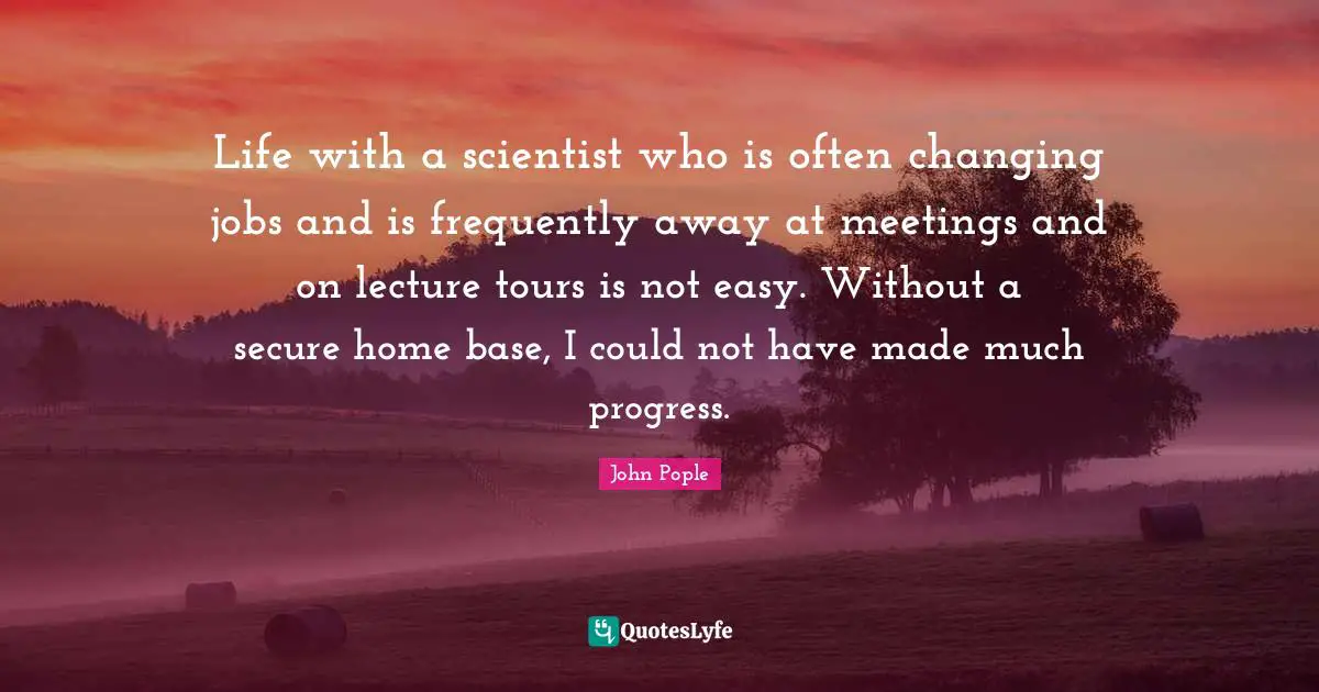 Life with a scientist who is often changing jobs and is frequently away at meetings and on lecture tours is not easy. Without a secure home base, I could not have made much progress.