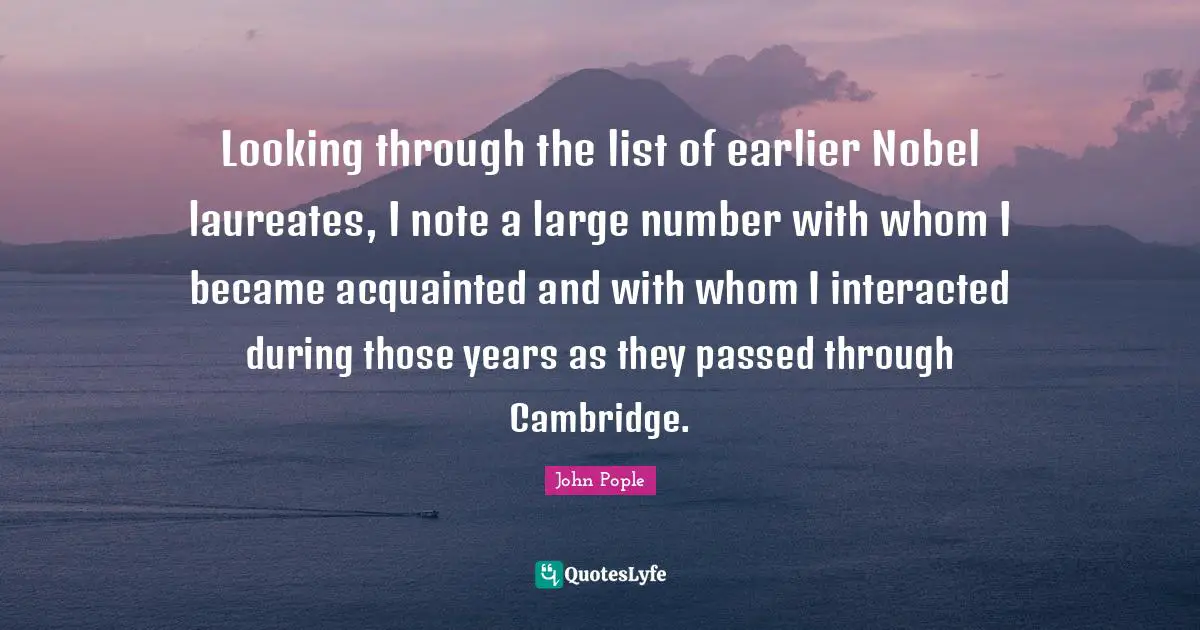 Lists Quotes: "Looking through the list of earlier Nobel laureates, I note a large number with whom I became acquainted and with whom I interacted during those years as they passed through Cambridge."