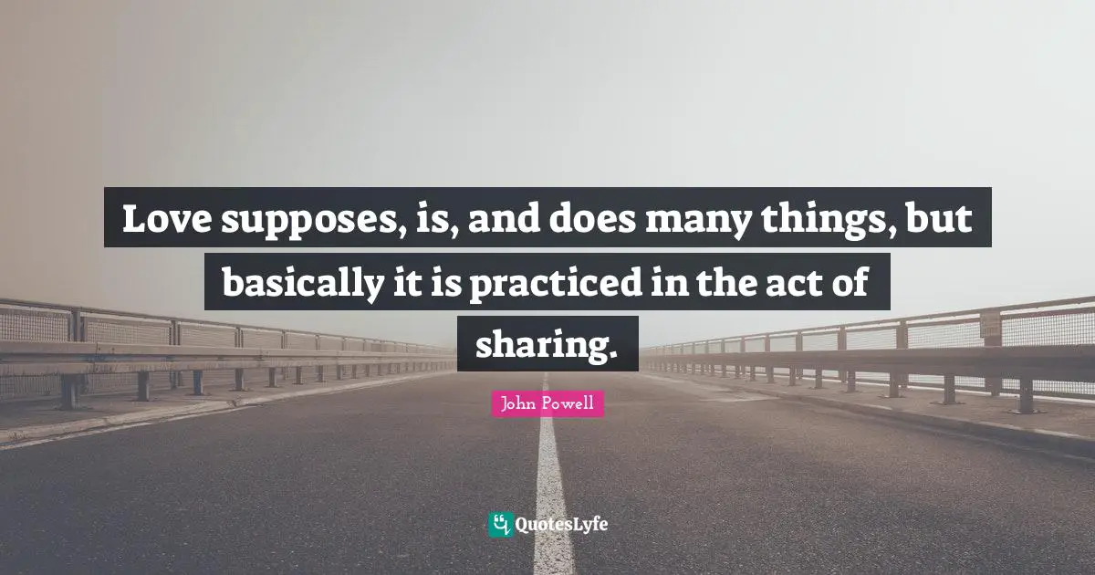 Love supposes, is, and does many things, but basically it is practiced in the act of sharing.