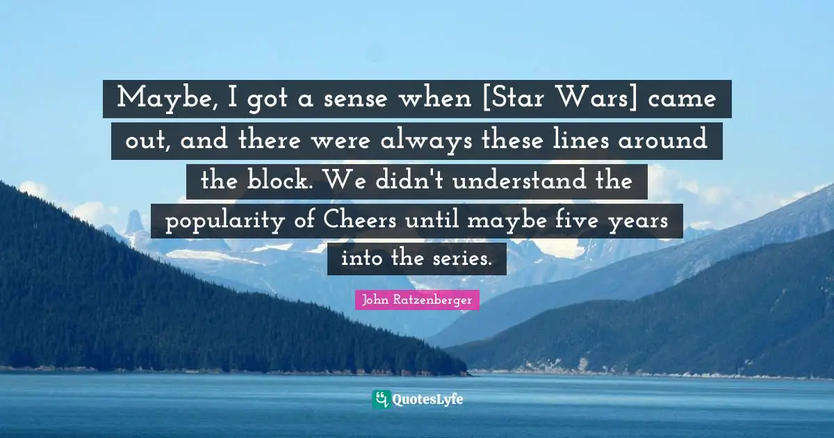 Maybe, I got a sense when [Star Wars] came out, and there were always these lines around the block. We didn't understand the popularity of Cheers until maybe five years into the series.