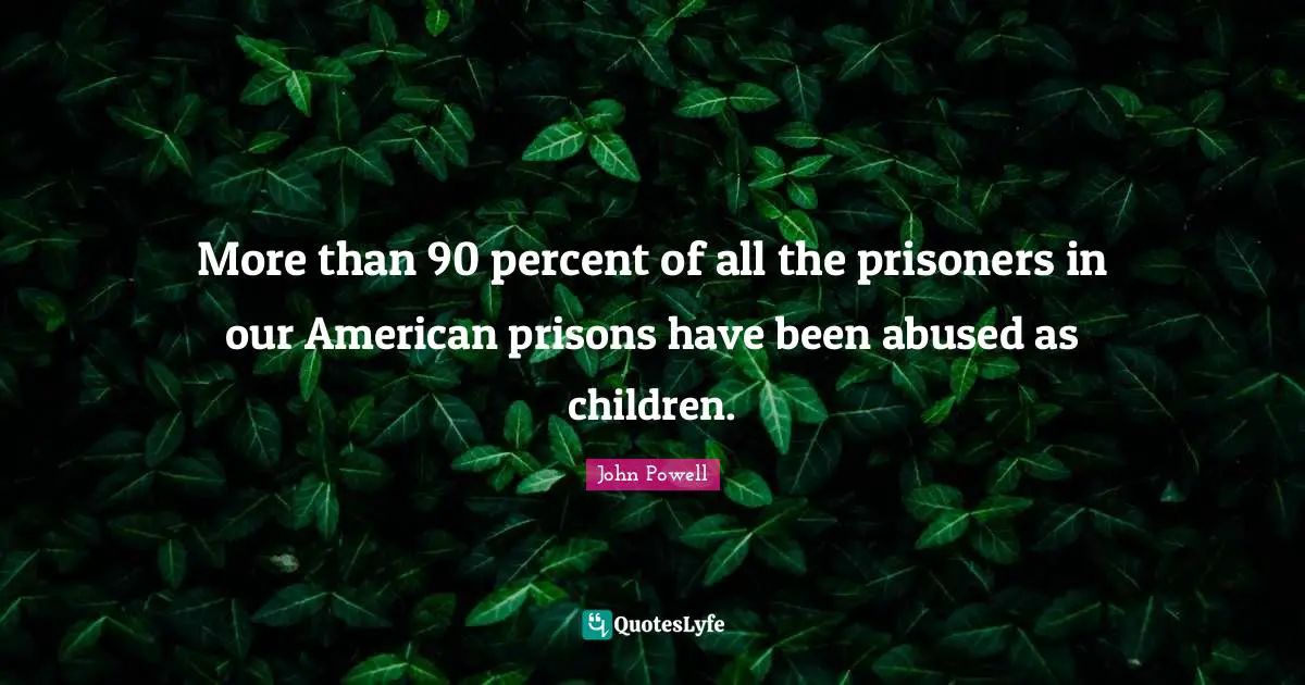 More than 90 percent of all the prisoners in our American prisons have been abused as children.