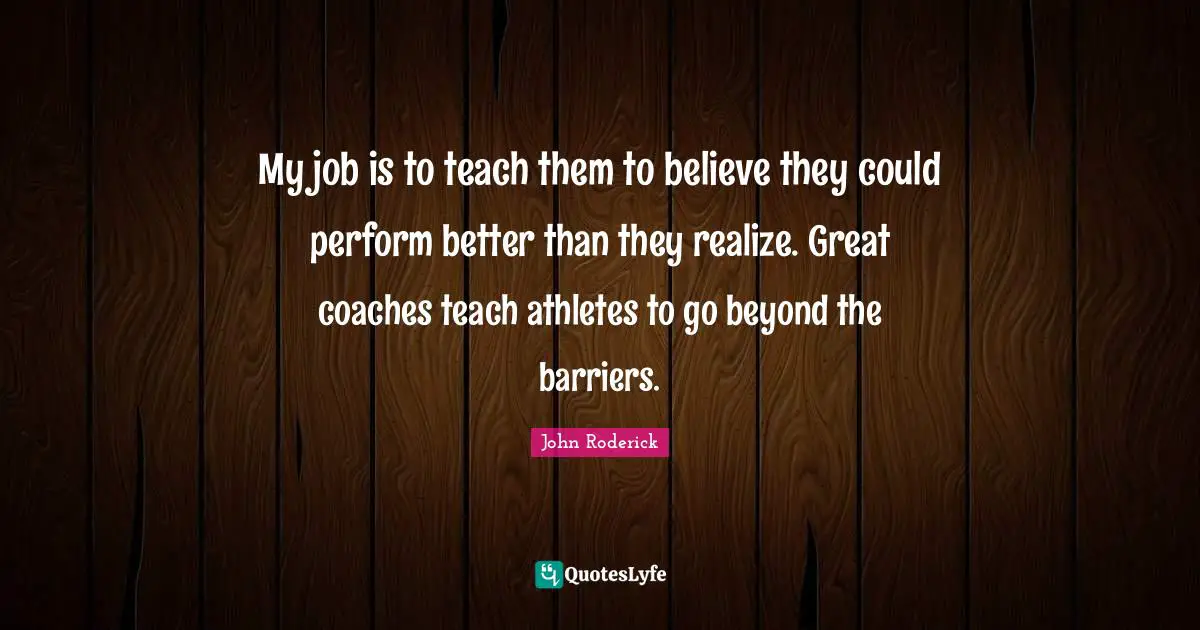 My job is to teach them to believe they could perform better than they realize. Great coaches teach athletes to go beyond the barriers.