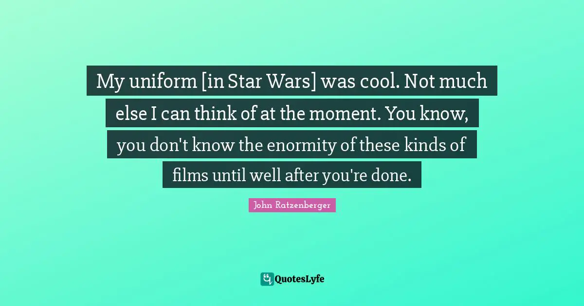 My uniform [in Star Wars] was cool. Not much else I can think of at the moment. You know, you don't know the enormity of these kinds of films until well after you're done.