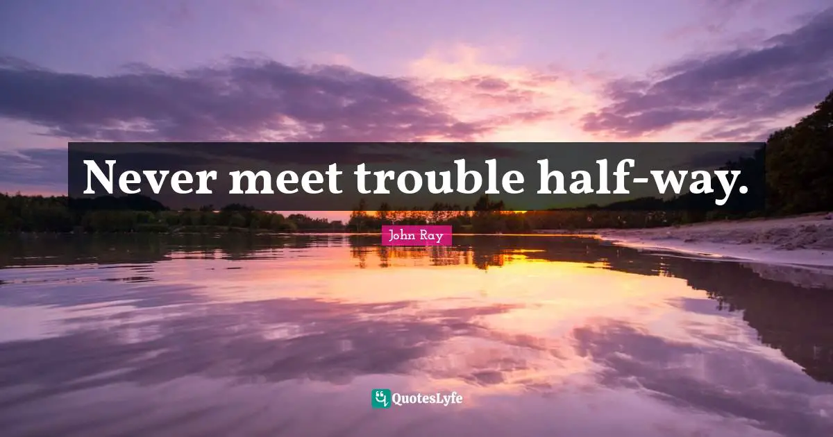 Never meet trouble half-way.