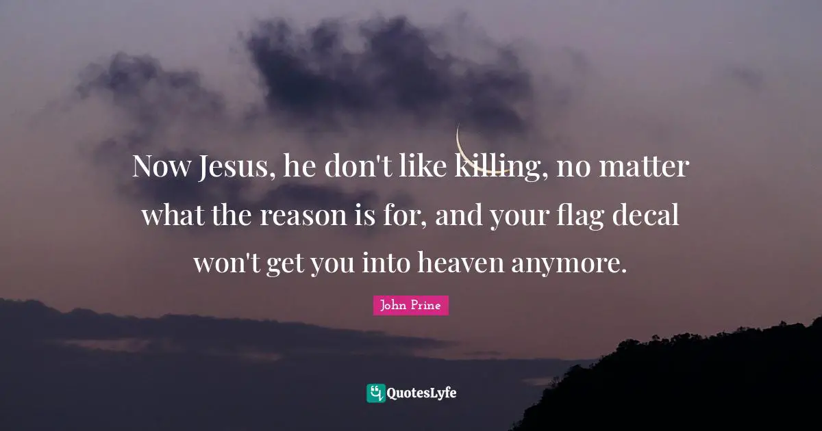Now Jesus, he don't like killing, no matter what the reason is for, and your flag decal won't get you into heaven anymore.