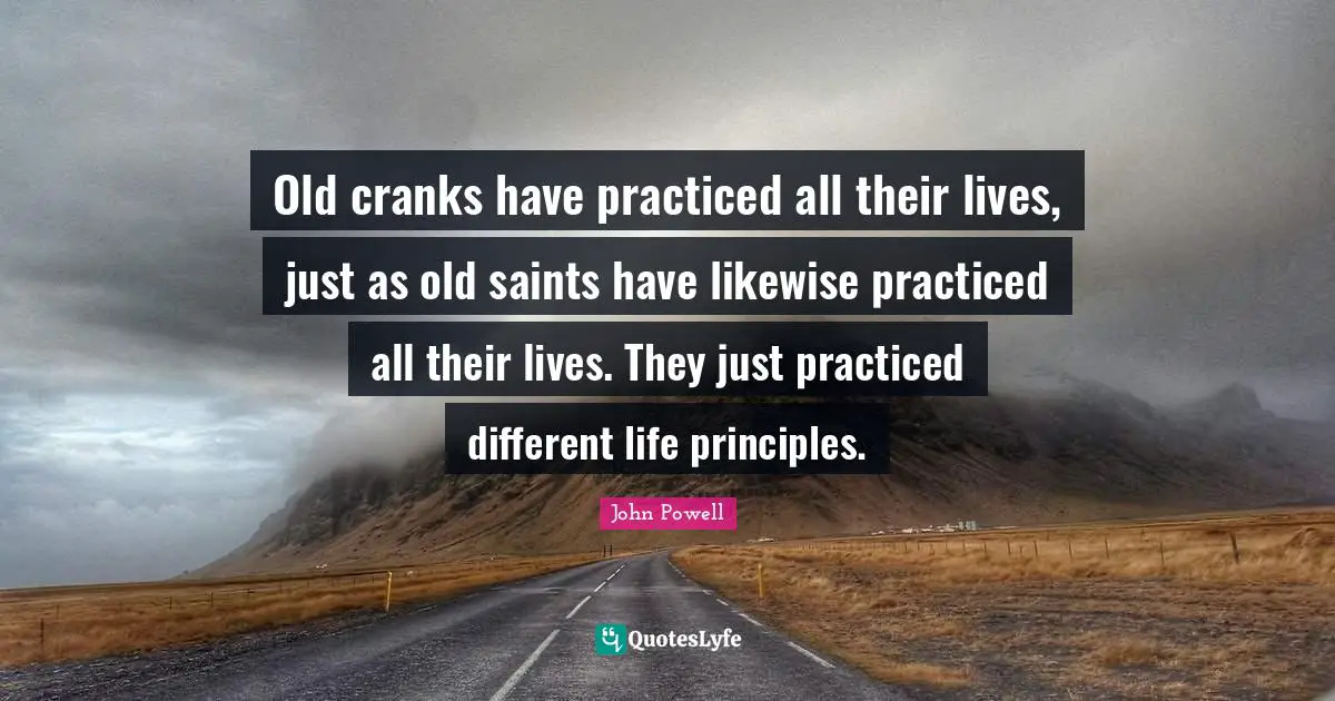 Old cranks have practiced all their lives, just as old saints have likewise practiced all their lives. They just practiced different life principles.