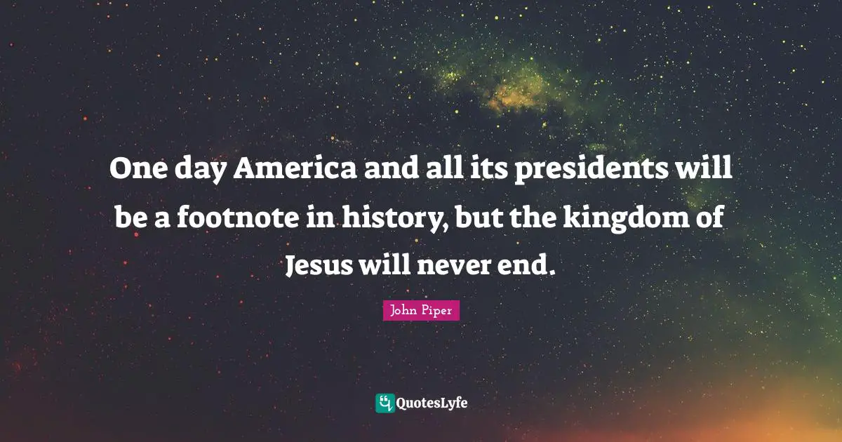 One day America and all its presidents will be a footnote in history, but the kingdom of Jesus will never end.