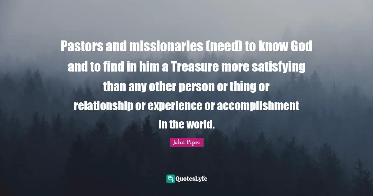 Pastors and missionaries (need) to know God and to find in him a Treasure more satisfying than any other person or thing or relationship or experience or accomplishment in the world.