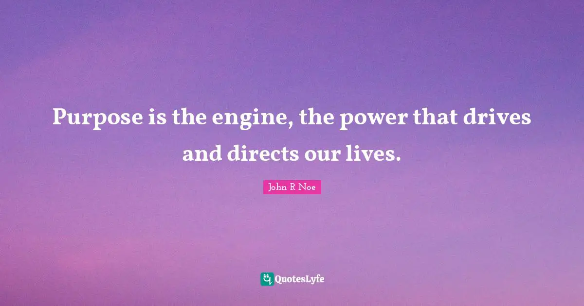 Purpose is the engine, the power that drives and directs our lives.