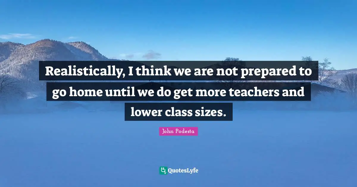 Realistically, I think we are not prepared to go home until we do get more teachers and lower class sizes.