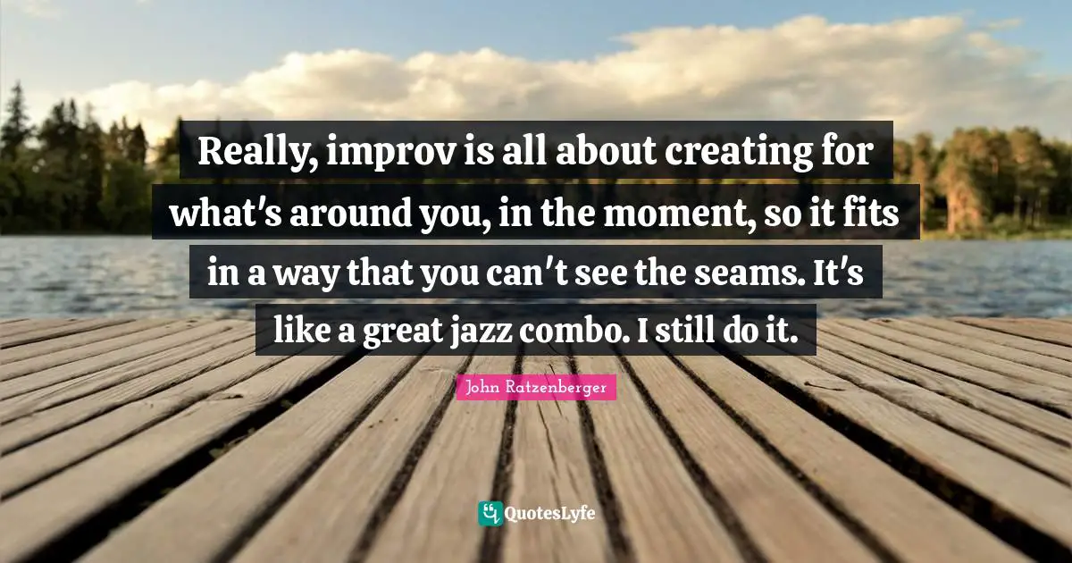 Really, improv is all about creating for what's around you, in the moment, so it fits in a way that you can't see the seams. It's like a great jazz combo. I still do it.