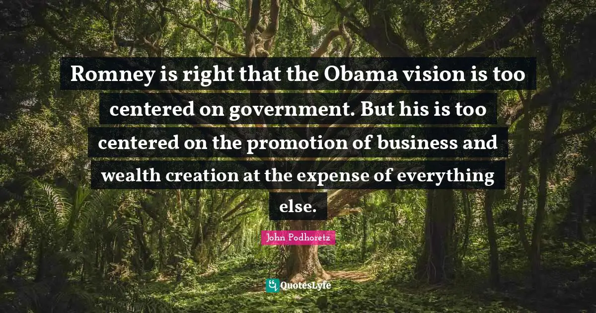 John Podhoretz Quotes: Romney is right that the Obama vision is too centered on government. But his is too centered on the promotion of business and wealth creation at the expense of everything else.