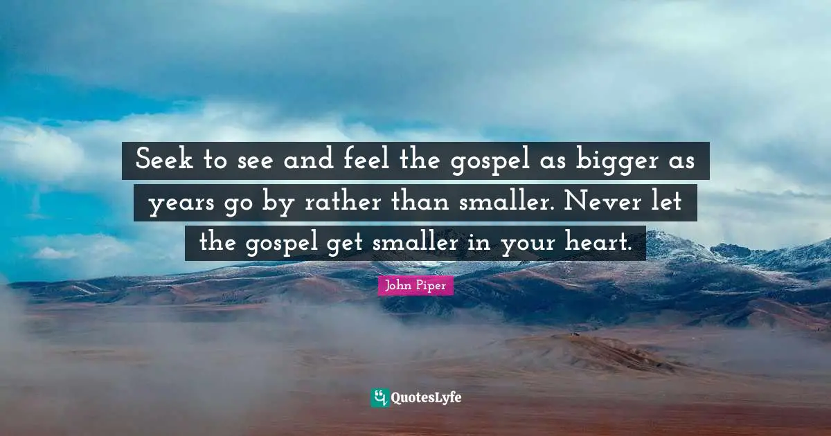 Seek to see and feel the gospel as bigger as years go by rather than smaller. Never let the gospel get smaller in your heart.