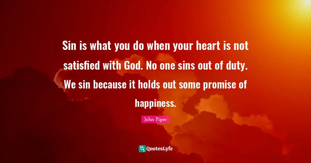 Sin is what you do when your heart is not satisfied with God. No one sins out of duty. We sin because it holds out some promise of happiness.