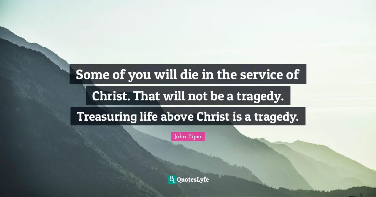 Some of you will die in the service of Christ. That will not be a tragedy. Treasuring life above Christ is a tragedy.