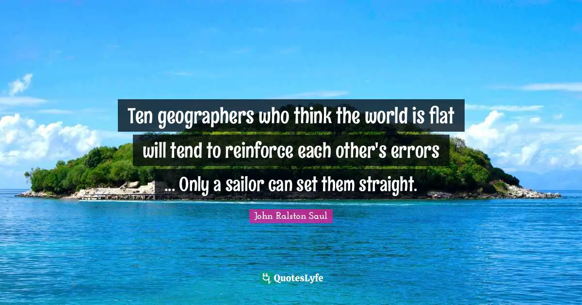 Ten geographers who think the world is flat will tend to reinforce each other's errors ... Only a sailor can set them straight.