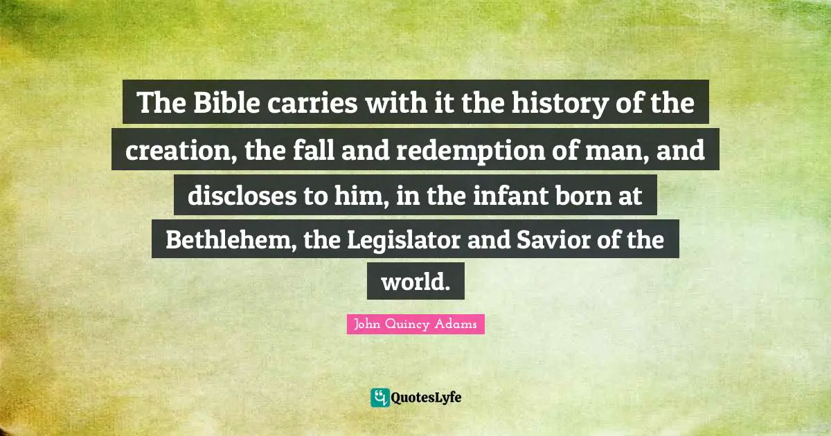 John Quincy Adams Quotes: "The Bible carries with it the history of the creation, the fall and redemption of man, and discloses to him, in the infant born at Bethlehem, the Legislator and Savior of the world."
