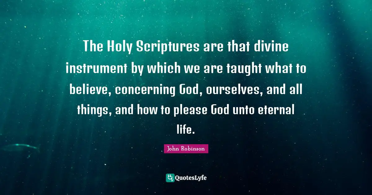 The Holy Scriptures are that divine instrument by which we are taught what to believe, concerning God, ourselves, and all things, and how to please God unto eternal life.