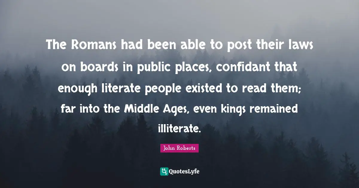 The Romans had been able to post their laws on boards in public places, confidant that enough literate people existed to read them; far into the Middle Ages, even kings remained illiterate.