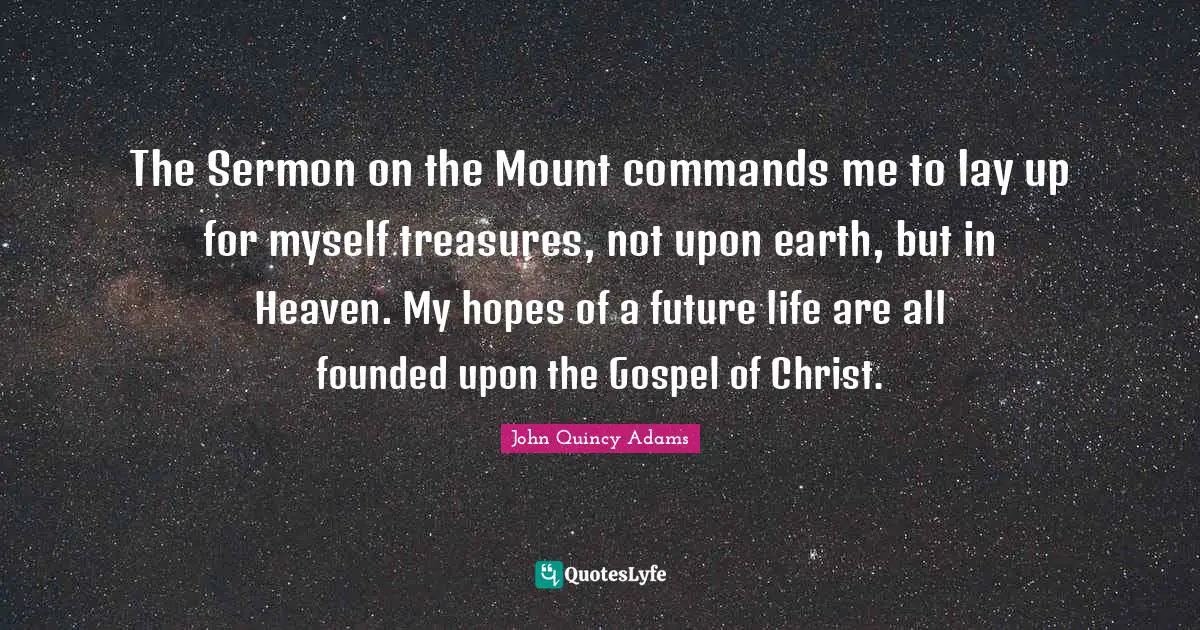 John Quincy Adams Quotes: "The Sermon on the Mount commands me to lay up for myself treasures, not upon earth, but in Heaven. My hopes of a future life are all founded upon the Gospel of Christ."