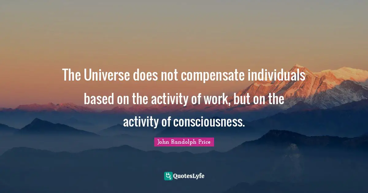 The Universe does not compensate individuals based on the activity of work, but on the activity of consciousness.