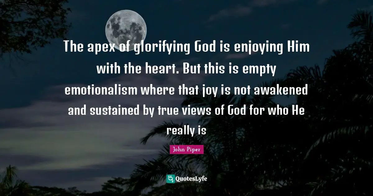 The apex of glorifying God is enjoying Him with the heart. But this is empty emotionalism where that joy is not awakened and sustained by true views of God for who He really is