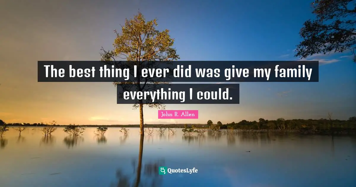 The best thing I ever did was give my family everything I could.