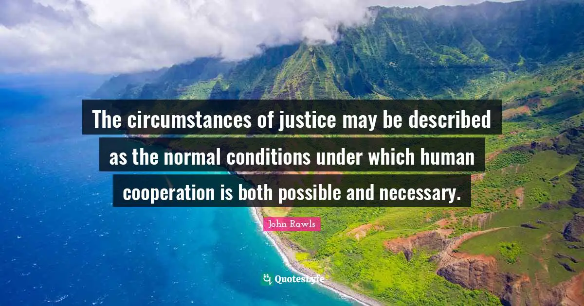 The circumstances of justice may be described as the normal conditions under which human cooperation is both possible and necessary.