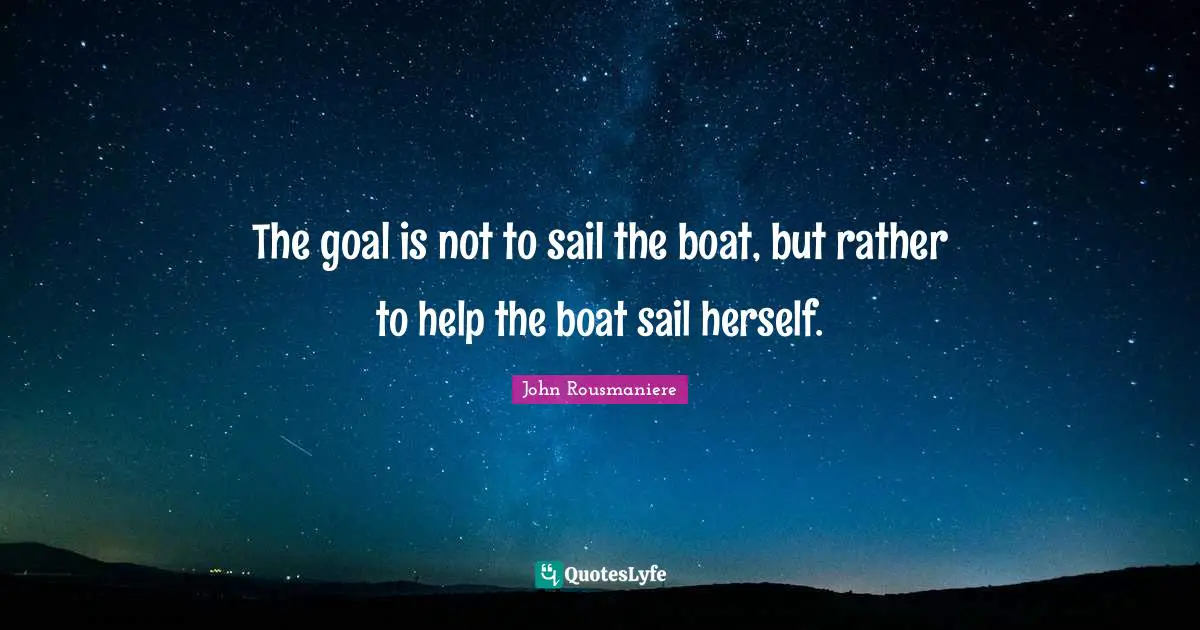 Sailing Quotes: "The goal is not to sail the boat, but rather to help the boat sail herself."