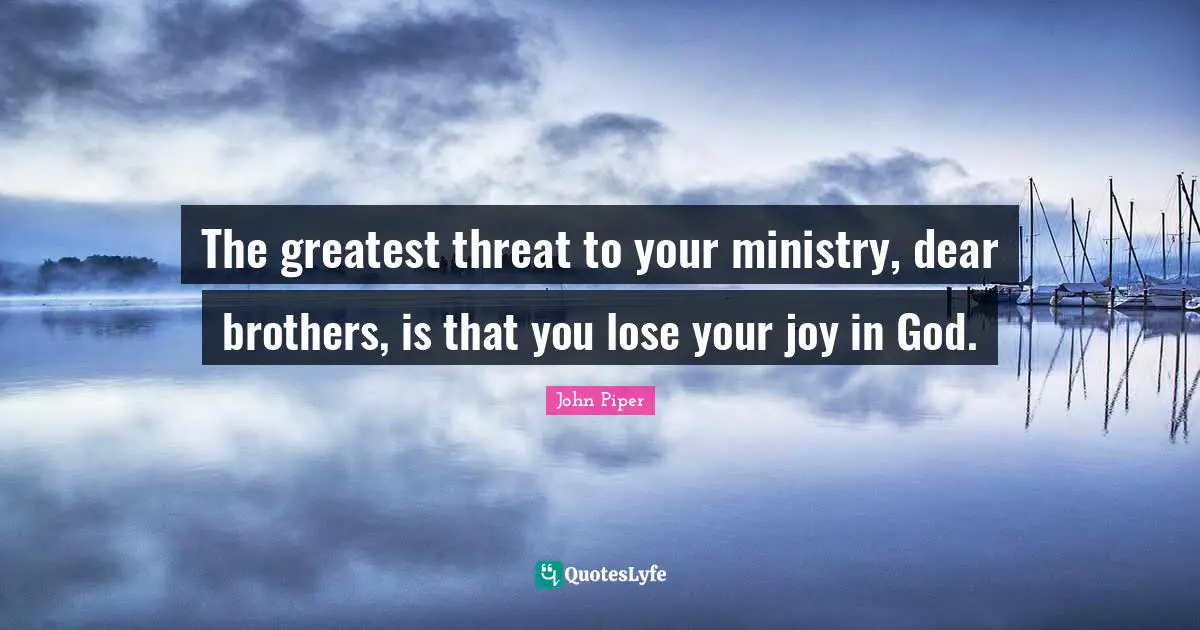 The greatest threat to your ministry, dear brothers, is that you lose your joy in God.