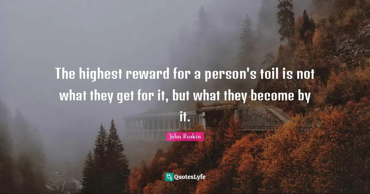 The highest reward for a person's toil is not what they get for it, but what they become by it.