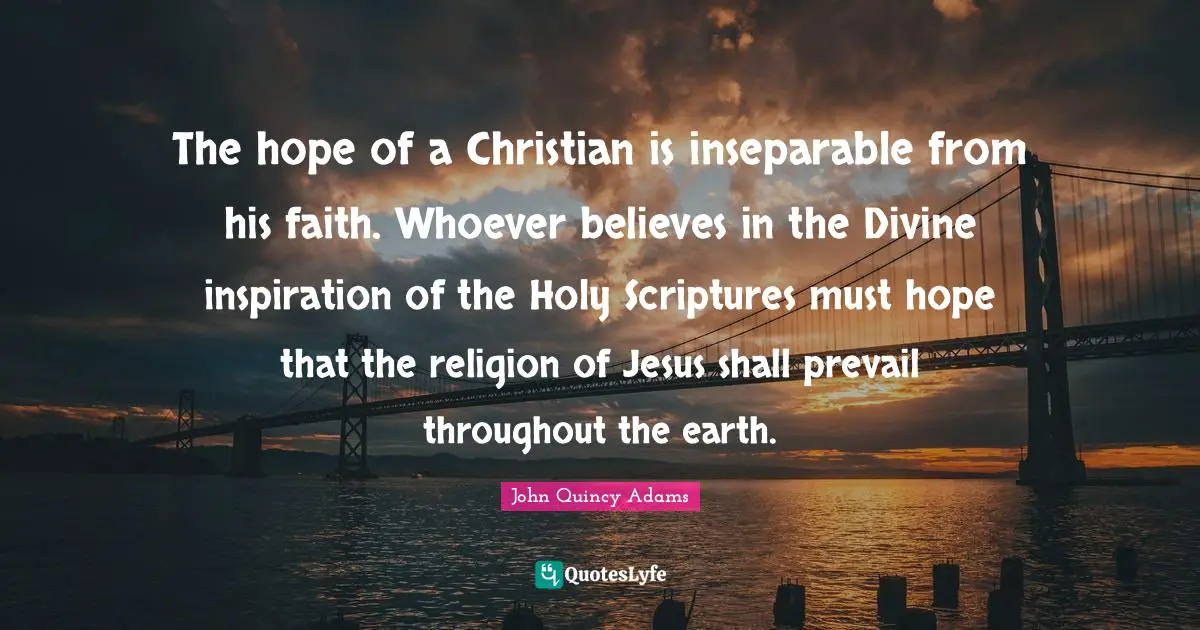 John Quincy Adams Quotes: "The hope of a Christian is inseparable from his faith. Whoever believes in the Divine inspiration of the Holy Scriptures must hope that the religion of Jesus shall prevail throughout the earth."