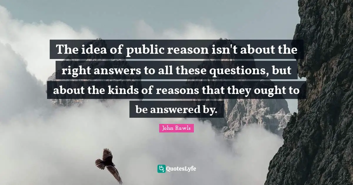 The idea of public reason isn't about the right answers to all these questions, but about the kinds of reasons that they ought to be answered by.