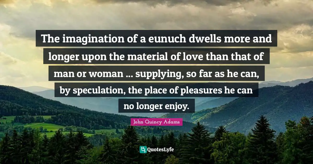 The imagination of a eunuch dwells more and longer upon the material of love than that of man or woman ... supplying, so far as he can, by speculation, the place of pleasures he can no longer enjoy.