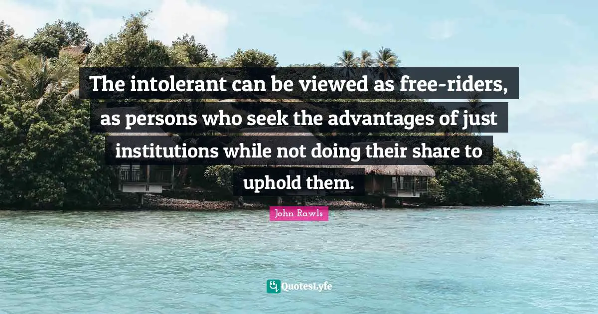 The intolerant can be viewed as free-riders, as persons who seek the advantages of just institutions while not doing their share to uphold them.