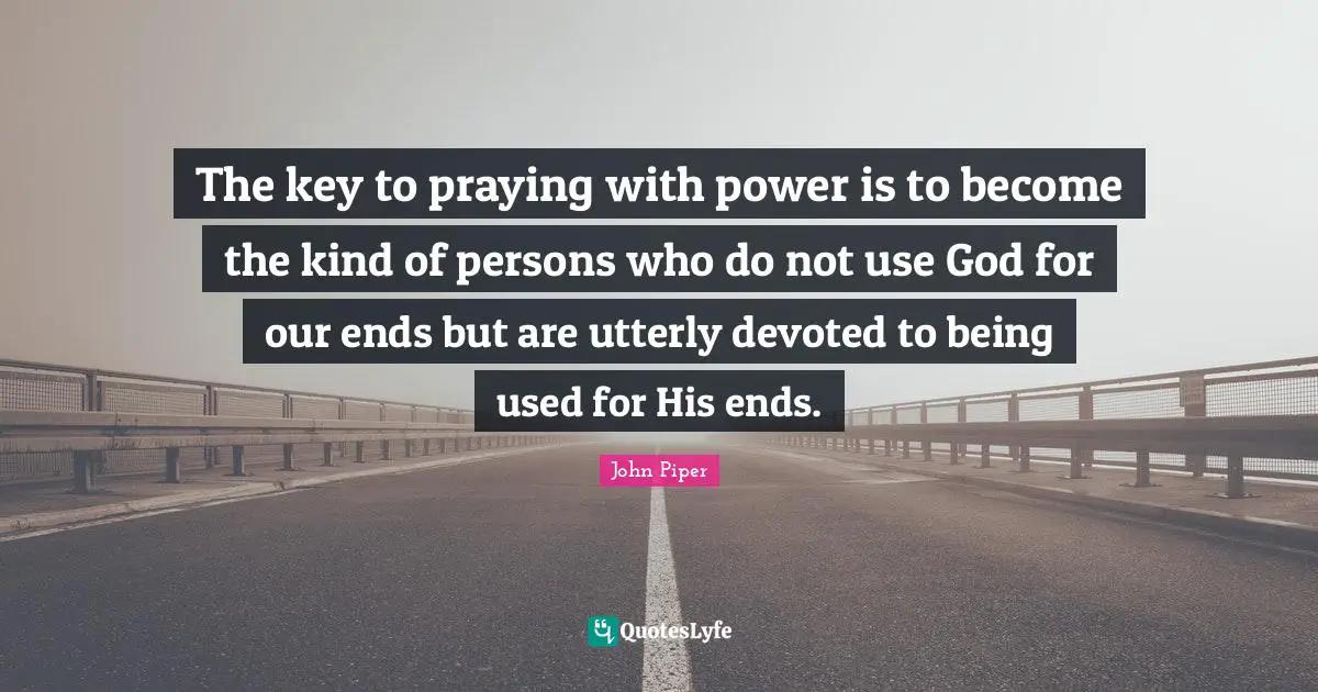 The key to praying with power is to become the kind of persons who do not use God for our ends but are utterly devoted to being used for His ends.