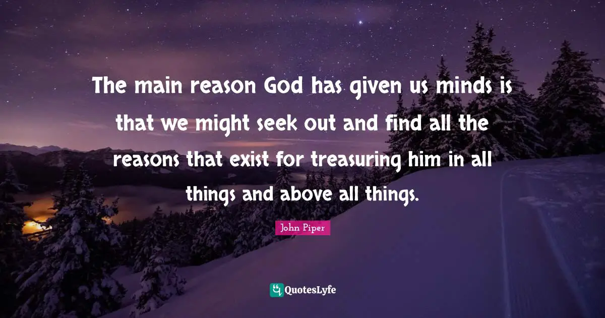 The main reason God has given us minds is that we might seek out and find all the reasons that exist for treasuring him in all things and above all things.